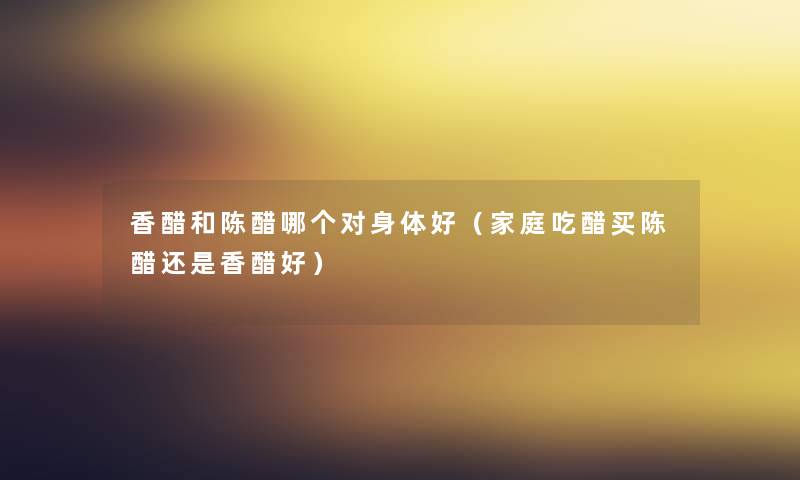 香醋和陈醋哪个对身体好（家庭吃醋买陈醋还是香醋好）