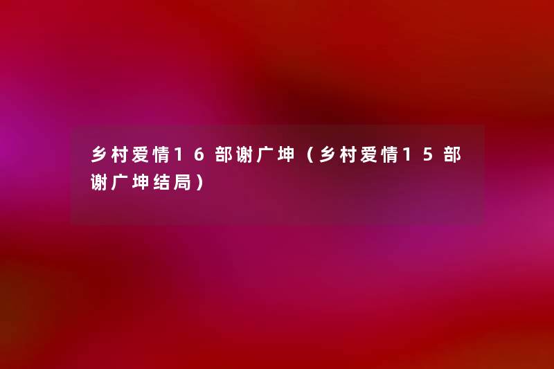乡村爱情16部谢广坤（乡村爱情15部谢广坤结局）