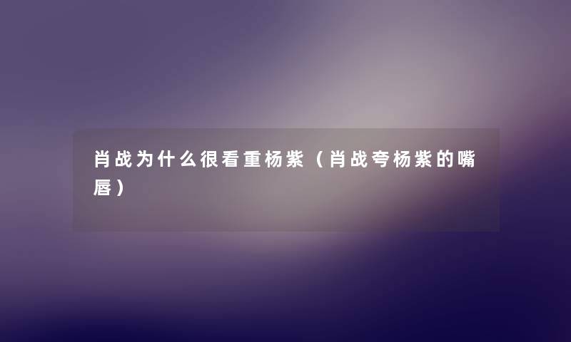 肖战为什么很看重杨紫（肖战夸杨紫的嘴唇）
