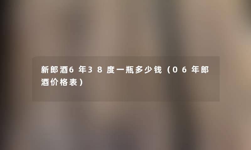 新郎酒6年38度一瓶多少钱（06年郎酒价格表）