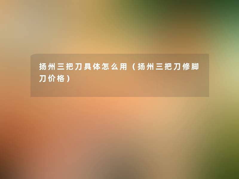 扬州三把刀具体怎么用(扬州三把刀修脚刀价格) 扬州三把刀具体怎么用(扬州三把刀修脚刀价格)