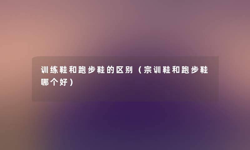 训练鞋和跑步鞋的区别(宗训鞋和跑步鞋哪个好) 训练鞋和跑步鞋的区别(宗训鞋和跑步鞋哪个好)