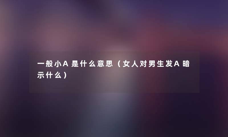 一般小A是什么意思(女人对男生发A暗示什么) 一般小A是什么意思(女人对男生发A暗示什么)