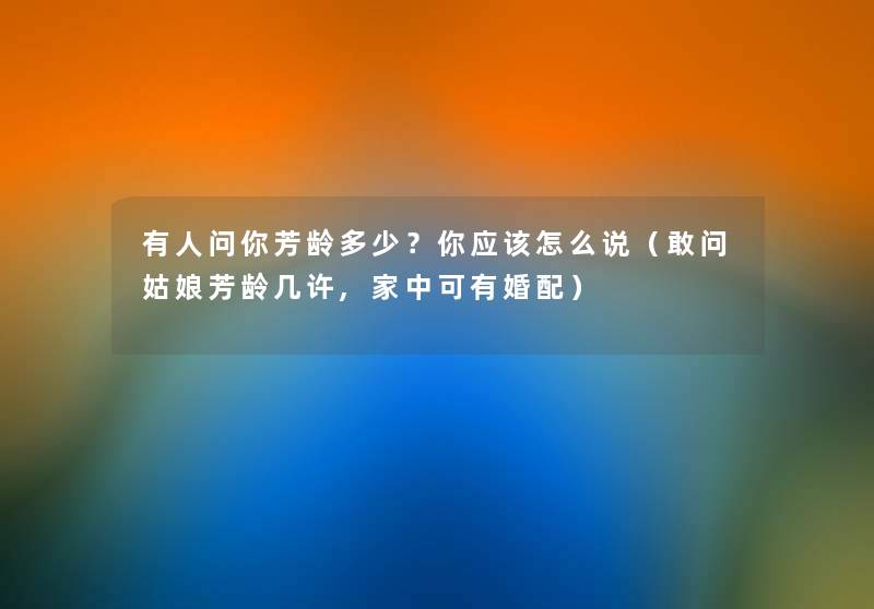 有人问你芳龄多少?你应该怎么说(敢问姑娘芳龄几许,家中可有婚配) 有人问你芳龄多少?你应该怎么说(敢问姑娘芳龄几许,家中可有婚配)