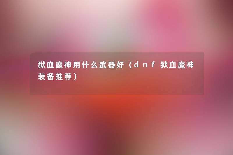 狱血魔神用什么武器好(dnf狱血魔神装备推荐) 狱血魔神用什么武器好(dnf狱血魔神装备推荐)