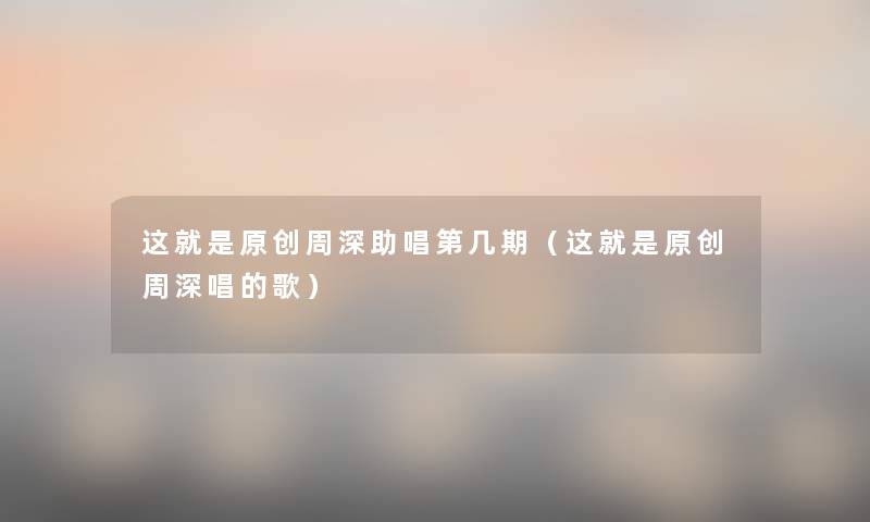 这就是原创周深助唱第几期（这就是原创周深唱的歌）