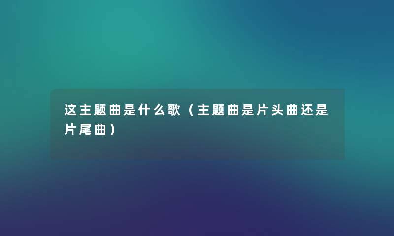 这主题曲是什么歌(主题曲是片头曲还是片尾曲) 这主题曲是什么歌(主题曲是片头曲还是片尾曲)