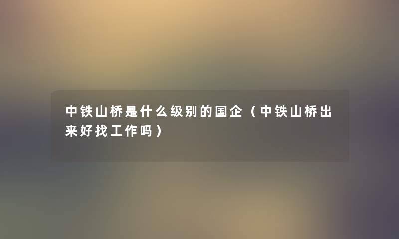 中铁山桥是什么级别的国企（中铁山桥出来好找工作吗）