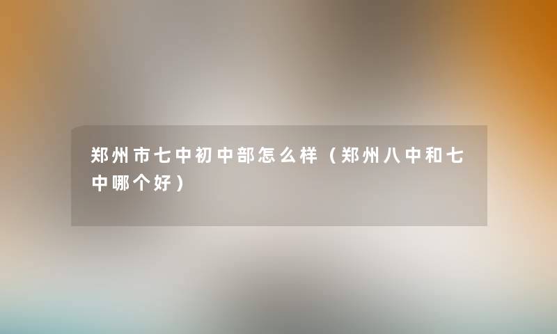 郑州市七中初中部怎么样(郑州八中和七中哪个好) 郑州市七中初中部怎么样(郑州八中和七中哪个好)