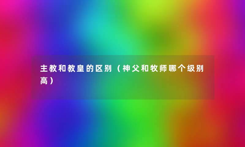 主教和教皇的区别(神父和牧师哪个级别高) 主教和教皇的区别(神父和牧师哪个级别高)
