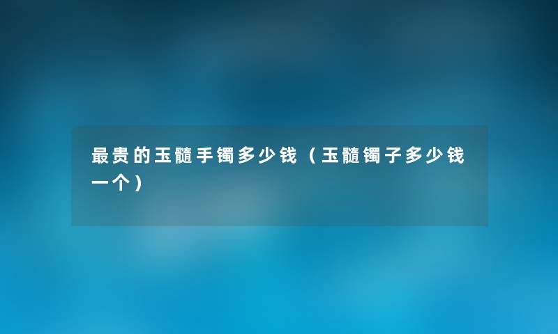 贵的玉髓手镯多少钱(玉髓镯子多少钱一个) 贵的玉髓手镯多少钱(玉髓镯子多少钱一个)