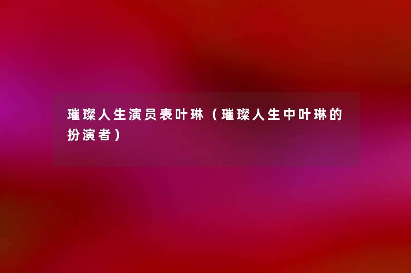 璀璨人生演员表叶琳(璀璨人生中叶琳的扮演者) 璀璨人生演员表叶琳(璀璨人生中叶琳的扮演者)