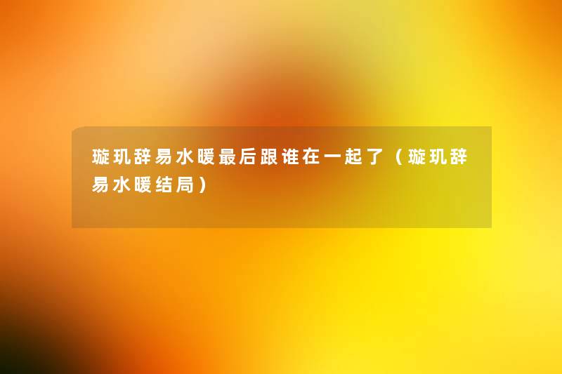 璇玑辞易水暖这里要说跟谁在一起了(璇玑辞易水暖结局) 璇玑辞易水暖这里要说跟谁在一起了(璇玑辞易水暖结局)
