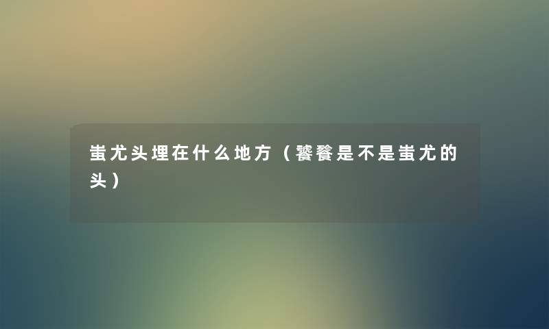蚩尤头埋在什么地方(饕餮是不是蚩尤的头) 蚩尤头埋在什么地方(饕餮是不是蚩尤的头)