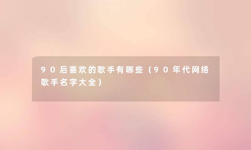 90后喜欢的歌手有哪些(90年代网络歌手名字大全) 90后喜欢的歌手有哪些(90年代网络歌手名字大全)