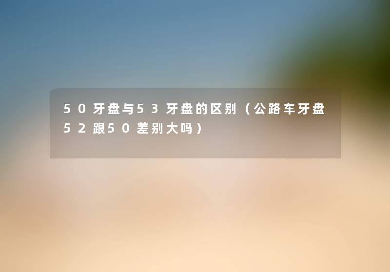 50牙盘与53牙盘的区别(公路车牙盘52跟50差别大吗) 50牙盘与53牙盘的区别(公路车牙盘52跟50差别大吗)