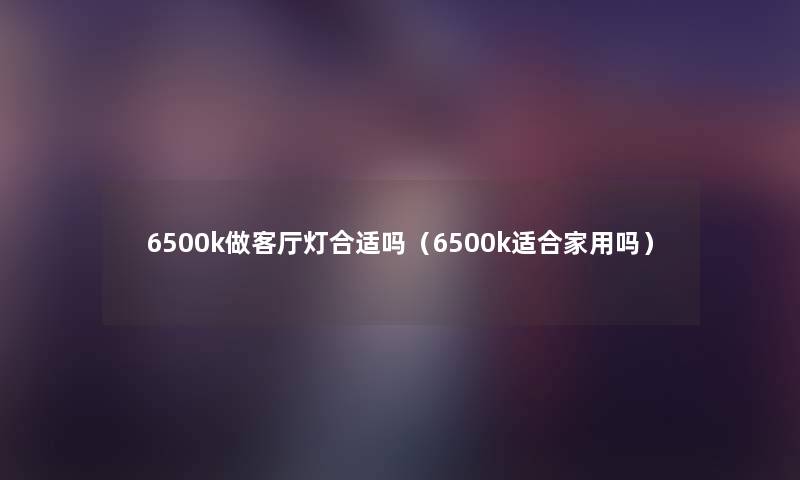 6500k做客厅灯合适吗(6500k适合家用吗) 6500k做客厅灯合适吗(6500k适合家用吗)