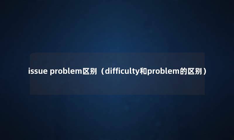 issue problem区别(difficulty和problem的区别) issue problem区别(difficulty和problem的区别)