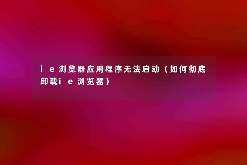 ie浏览器应用程序无法启动（如何彻底卸载ie浏览器）