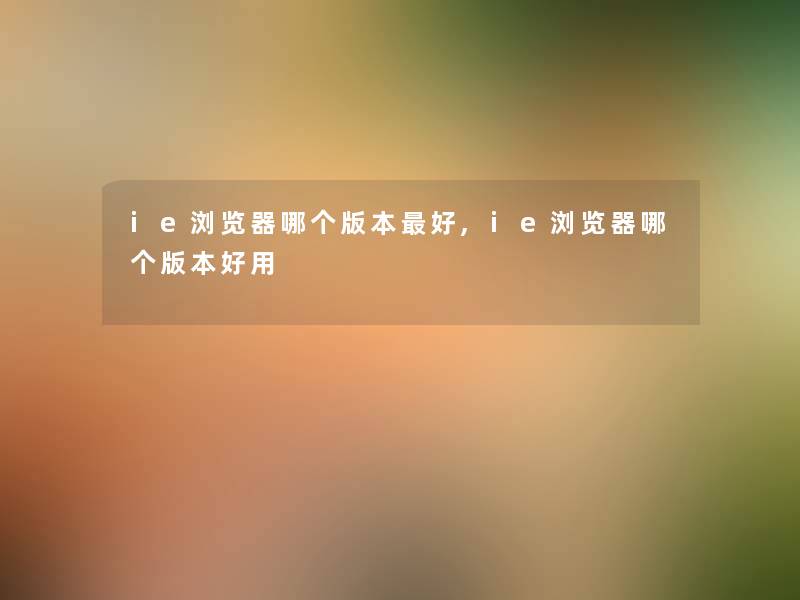ie浏览器哪个版本好,ie浏览器哪个版本好用