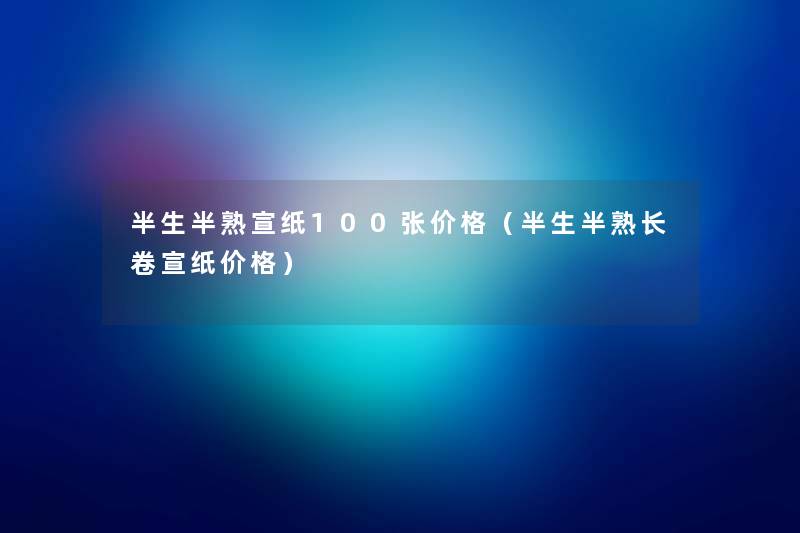 半生半熟宣纸100张价格(半生半熟长卷宣纸价格) 半生半熟宣纸100张价格(半生半熟长卷宣纸价格)