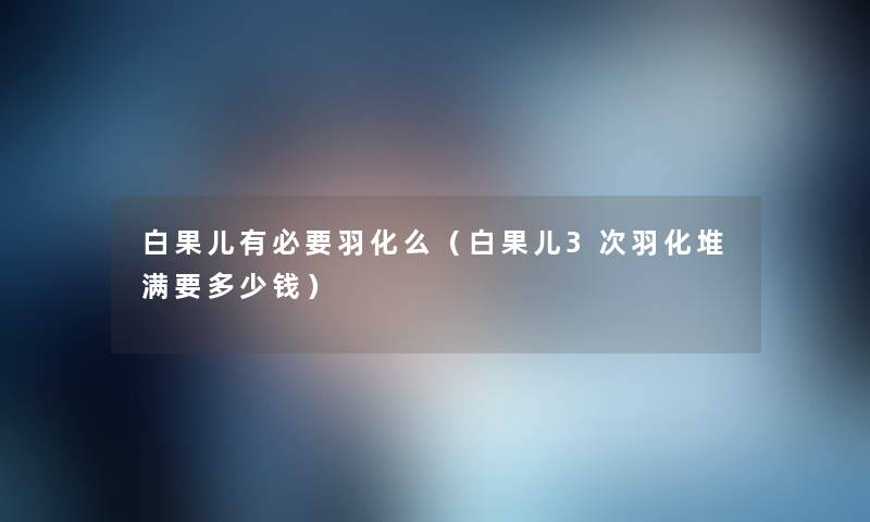 白果儿有必要羽化么(白果儿3次羽化堆满要多少钱) 白果儿有必要羽化么(白果儿3次羽化堆满要多少钱)