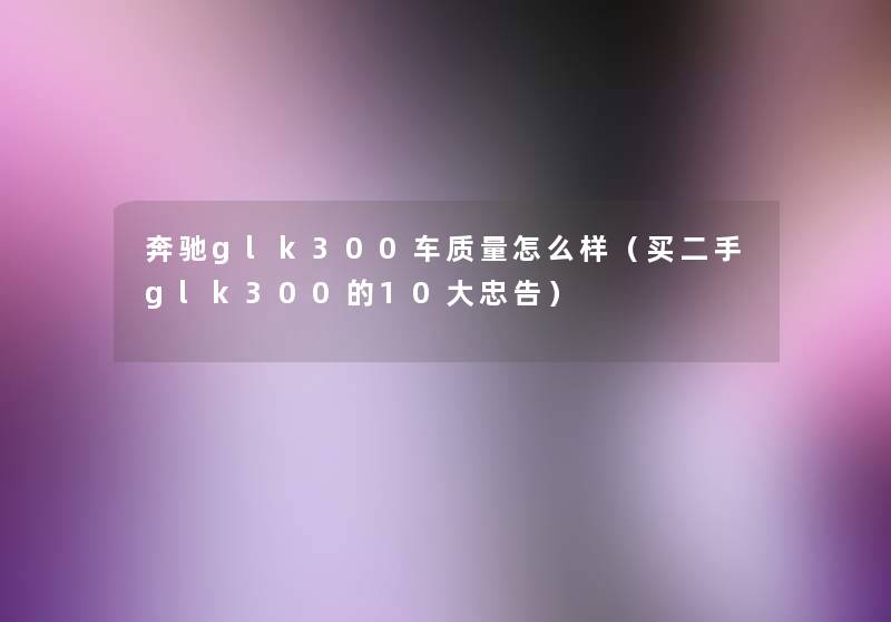 奔驰glk300车质量怎么样(买二手glk300的10大忠告) 奔驰glk300车质量怎么样(买二手glk300的10大忠告)