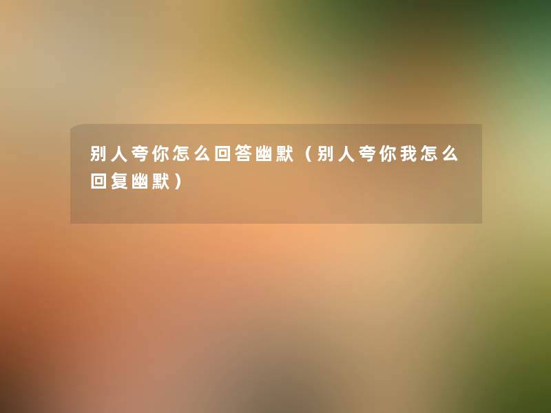 别人夸你怎么回答幽默(别人夸你我怎么回复幽默) 别人夸你怎么回答幽默(别人夸你我怎么回复幽默)