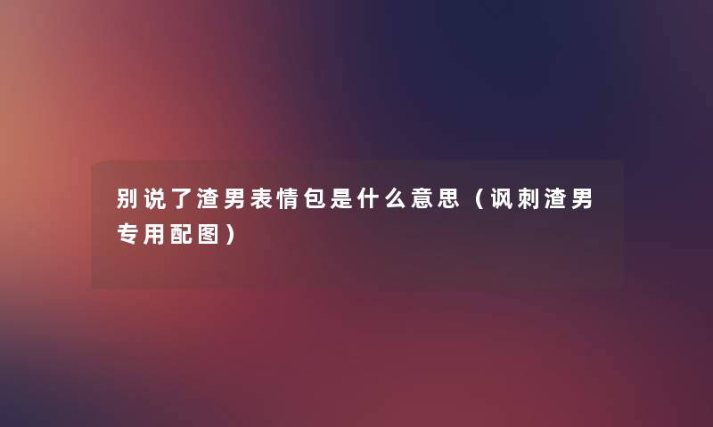 别说了渣男表情包是什么意思（讽刺渣男专用配图）