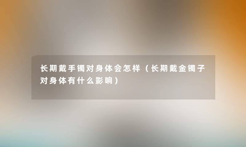 长期戴手镯对身体会怎样(长期戴金镯子对身体有什么影响) 长期戴手镯对身体会怎样(长期戴金镯子对身体有什么影响)