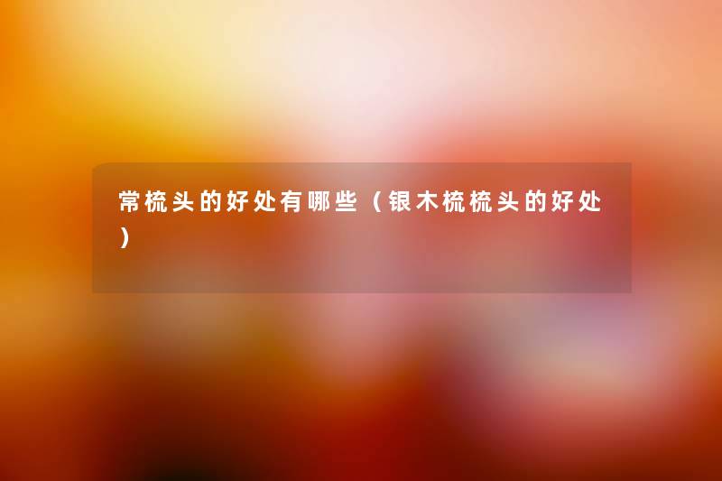 常梳头的好处有哪些(银木梳梳头的好处) 常梳头的好处有哪些(银木梳梳头的好处)