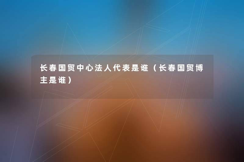 长春国贸中心法人代表是谁(长春国贸博主是谁) 长春国贸中心法人代表是谁(长春国贸博主是谁)