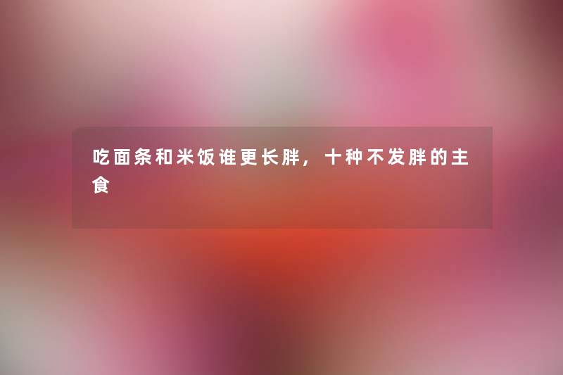 吃面条和米饭谁更长胖,十种不发胖的主食