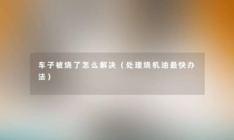 车子被烧了怎么解决(处理烧机油快办法) 车子被烧了怎么解决(处理烧机油快办法)