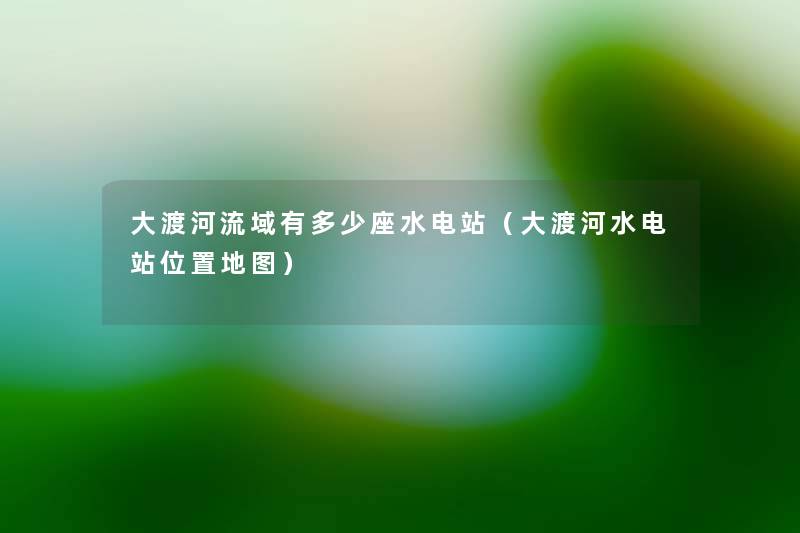 大渡河流域有多少座水电站（大渡河水电站位置地图）
