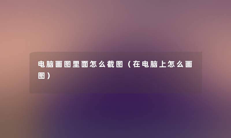 电脑画图里面怎么截图(在电脑上怎么画图) 电脑画图里面怎么截图(在电脑上怎么画图)