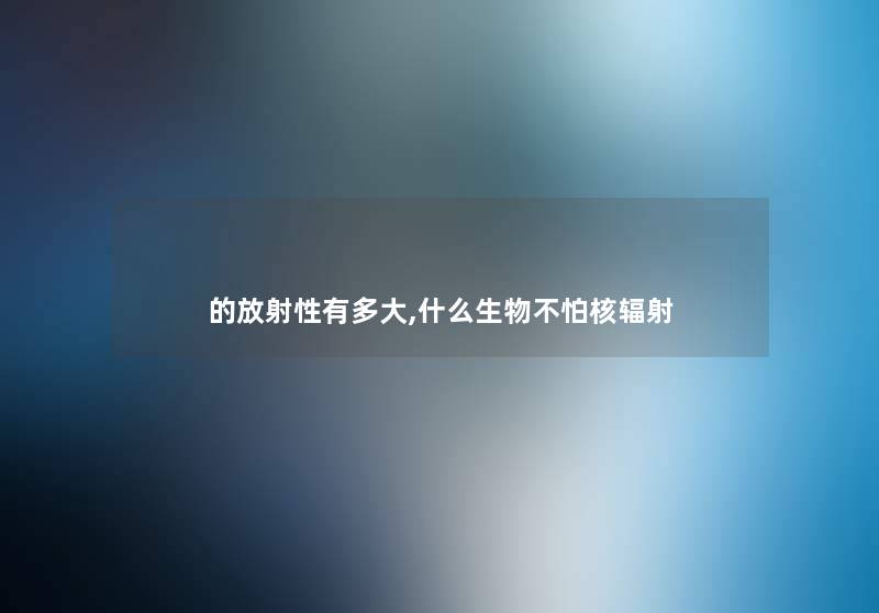 的放射性有多大,什么生物不怕核辐射