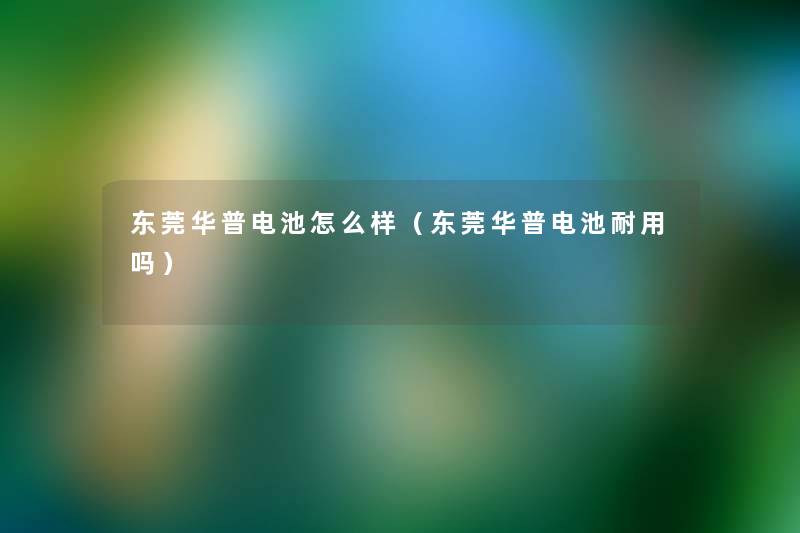 东莞华普电池怎么样（东莞华普电池耐用吗）