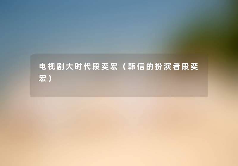 电视剧大时代段奕宏(韩信的扮演者段奕宏) 电视剧大时代段奕宏(韩信的扮演者段奕宏)