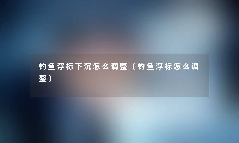 钓鱼浮标下沉怎么调整（钓鱼浮标怎么调整）
