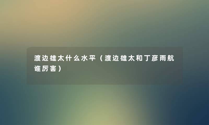 渡边雄太什么水平（渡边雄太和丁彦雨航谁厉害）