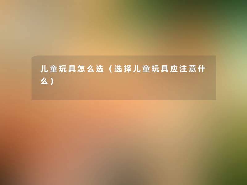 儿童玩具怎么选（选择儿童玩具应注意什么）