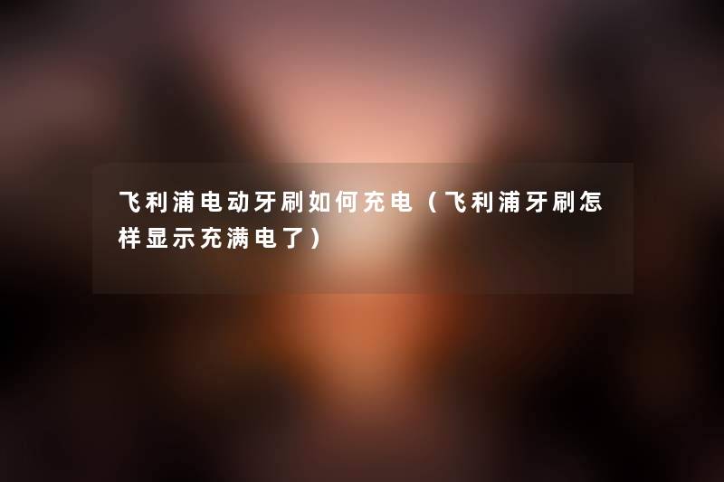 飞利浦电动牙刷如何充电（飞利浦牙刷怎样显示充满电了）