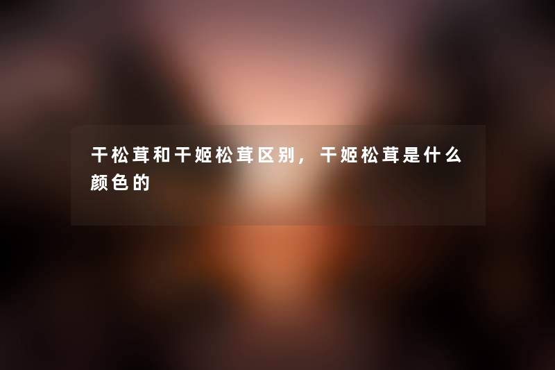 干松茸和干姬松茸区别,干姬松茸是什么颜色的