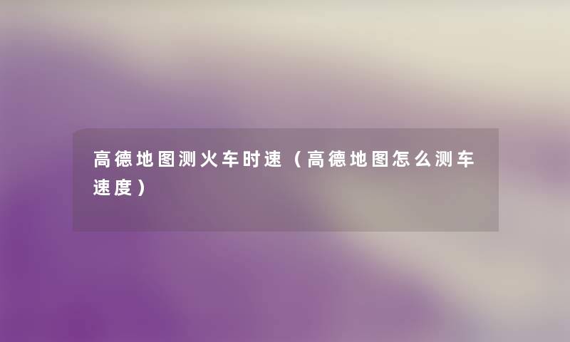 高德地图测火车时速（高德地图怎么测车速度）