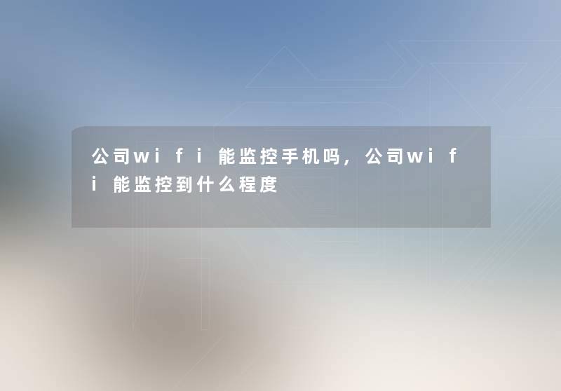 公司wifi能监控手机吗,公司wifi能监控到什么程度