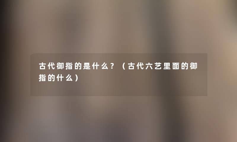 古代御指的是什么?(古代六艺里面的御指的什么) 古代御指的是什么?(古代六艺里面的御指的什么)