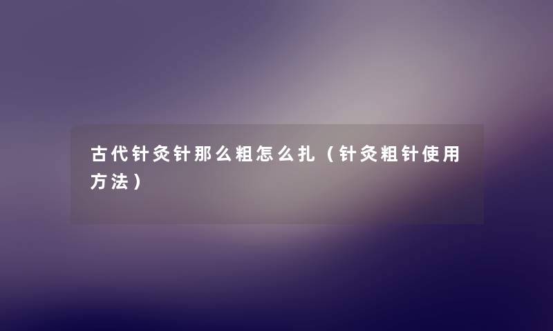 古代针灸针那么粗怎么扎（针灸粗针使用方法）
