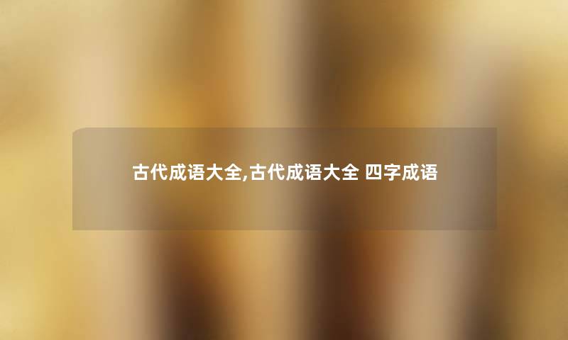 古代成语大全,古代成语大全 四字成语 古代成语大全,古代成语大全 四字成语