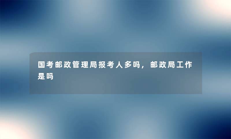 国考邮政管理局报考人多吗,邮政局工作是吗 国考邮政管理局报考人多吗,邮政局工作是吗